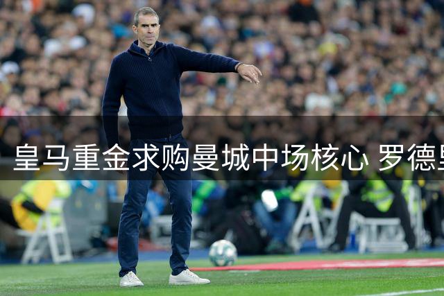 皇马重金求购曼城中场核心 罗德里转会谈判正式启动